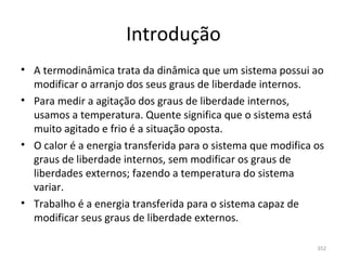 Introdução
• A termodinâmica trata da dinâmica que um sistema possui ao 
  modificar o arranjo dos seus graus de liberdade internos.
• Para medir a agitação dos graus de liberdade internos, 
  usamos a temperatura. Quente significa que o sistema está 
  muito agitado e frio é a situação oposta.
• O calor é a energia transferida para o sistema que modifica os 
  graus de liberdade internos, sem modificar os graus de 
  liberdades externos; fazendo a temperatura do sistema 
  variar.
• Trabalho é a energia transferida para o sistema capaz de 
  modificar seus graus de liberdade externos.

                                                               352
 