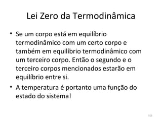 Lei Zero da Termodinâmica
• Se um corpo está em equilíbrio 
  termodinâmico com um certo corpo e 
  também em equilíbrio termodinâmico com 
  um terceiro corpo. Então o segundo e o 
  terceiro corpos mencionados estarão em 
  equilíbrio entre si.
• A temperatura é portanto uma função do 
  estado do sistema!

                                            353
 