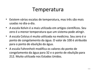 Temperatura
• Existem várias escalas de temperatura, mas três são mais 
  usadas no dia-a-dia. 
• A escala Kelvin é a mais utilizada em artigos científicos. Seu 
  zero é a menor temperatura que um sistema pode atingir.
• A escala Celsius é muito utilizada na medicina. Seu zero é o 
  ponto de congelamento da água. O valor de 100 é atribuído 
  para o ponto de ebulição da água.
• A escala Fahrenheit modifica os valores do ponto de 
  congelamento da água para 32 e o ponto de ebulição para 
  212. Muito utilizada nos Estados Unidos.


                                                                    354
 