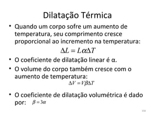 Dilatação Térmica
• Quando um corpo sofre um aumento de 
  temperatura, seu comprimento cresce 
  proporcional ao incremento na temperatura:
                  ∆L = Lα∆T
• O coeficiente de dilatação linear é α.
• O volume do corpo também cresce com o 
  aumento de temperatura:
                     ∆V = Vβ∆T

• O coeficiente de dilatação volumétrica é dado 
  por: β = 3α
                                               358
 
