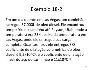 Exemplo 18-2
Em um dia quente em Las Vegas, um caminhão 
carregou 37.000L de óleo diesel. Ele encontrou 
tempo frio no caminho até Payson, Utah, onde a 
temperatura era 23K abaixo da temperatura em 
Las Vegas, onde ele entregou sua carga 
completa. Quantos litros ele entregou? O 
coeficiente de dilatação volumétrica do óleo 
diesel é 9,5x10-4oC-1, e o coeficiente de dilatação 
linear do aço do caminhão é 11x10-6oC-1?
                                                  359
 