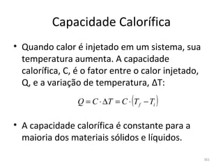 Capacidade Calorífica
• Quando calor é injetado em um sistema, sua 
  temperatura aumenta. A capacidade 
  calorífica, C, é o fator entre o calor injetado, 
  Q, e a variação de temperatura, ΔT:
                 Q = C ⋅ ∆T = C ⋅ (T f − Ti )

• A capacidade calorífica é constante para a 
  maioria dos materiais sólidos e líquidos.

                                                      361
 
