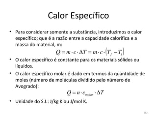Calor Específico
• Para considerar somente a substância, introduzimos o calor 
  específico; que é a razão entre a capacidade calorífica e a 
  massa do material, m:
                      Q = m ⋅ c ⋅ ∆T = m ⋅ c ⋅ (T f − Ti )
• O calor específico é constante para os materiais sólidos ou 
  líquidos.
• O calor específico molar é dado em termos da quantidade de 
  moles (número de moléculas dividido pelo número de 
  Avogrado):
                           Q = n ⋅ cmolar ⋅ ∆T
• Unidade do S.I.: J/kg K ou J/mol K.

                                                                 362
 