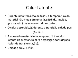 Calor Latente
• Durante uma transição de fases, a temperatura do 
  material não muda até uma fase (sólida, líquida, 
  gasosa, etc.) ter se convertido na outra.
• O calor absorvido,Q, durante a transição é dado por:
                        Q = m⋅ L
• A massa do material é m, enquanto L é o calor 
  latente da substância para a transição considerada 
  (calor de transformação).
• Unidade do S.I.: J/kg.

                                                     363
 