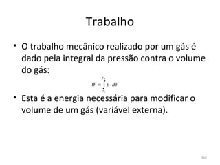 Trabalho
• O trabalho mecânico realizado por um gás é 
  dado pela integral da pressão contra o volume 
  do gás:
                        Vf

                   W=   ∫ p ⋅ dV
                        Vi

• Esta é a energia necessária para modificar o 
  volume de um gás (variável externa).



                                                  368
 