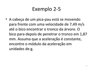 Exemplo 2-5
• A cabeça de um pica-pau está se movendo 
  para frente com uma velocidade de 7,49 m/s 
  até o bico encontrar o tronco da árvore. O 
  bico para depois de penetrar o tronco em 1,87 
  mm. Assuma que a aceleração é constante, 
  encontre o módulo da aceleração em 
  unidades de g.


                                              37
 