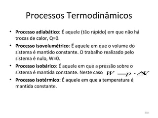 Processos Termodinâmicos
• Processo adiabático: É aquele (tão rápido) em que não há 
  trocas de calor, Q=0.
• Processo isovolumétrico: É aquele em que o volume do 
  sistema é mantido constante. O trabalho realizado pelo 
  sistema é nulo, W=0.
• Processo isobárico: É aquele em que a pressão sobre o 
  sistema é mantida constante. Neste caso  W =p ⋅∆          V
• Processo isotérmico: É aquele em que a temperatura é 
  mantida constante.



                                                           370
 