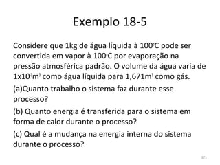 Exemplo 18-5
Considere que 1kg de água líquida à 100oC pode ser 
convertida em vapor à 100oC por evaporação na 
pressão atmosférica padrão. O volume da água varia de 
1x10-3m3 como água líquida para 1,671m3 como gás.
(a)Quanto trabalho o sistema faz durante esse 
processo?
(b) Quanto energia é transferida para o sistema em 
forma de calor durante o processo?
(c) Qual é a mudança na energia interna do sistema 
durante o processo?
                                                    371
 