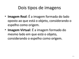 Dois tipos de imagens
• Imagem Real: É a imagem formada do lado 
  oposto ao que está o objeto, considerando o 
  espelho como origem.
• Imagem Virtual: É a imagem formado do 
  mesmo lado em que está o objeto, 
  considerando o espelho como origem.



                                                 375
 
