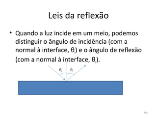 Leis da reflexão
• Quando a luz incide em um meio, podemos 
  distinguir o ângulo de incidência (com a 
  normal à interface, θi) e o ângulo de reflexão 
  (com a normal à interface, θr).
                  θi   θr




                                                    376
 