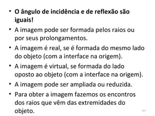 • O ângulo de incidência e de reflexão são
  iguais!
• A imagem pode ser formada pelos raios ou 
  por seus prolongamentos.
• A imagem é real, se é formada do mesmo lado 
  do objeto (com a interface na origem).
• A imagem é virtual, se formada do lado 
  oposto ao objeto (com a interface na origem).
• A imagem pode ser ampliada ou reduzida.
• Para obter a imagem fazemos os encontros 
  dos raios que vêm das extremidades do 
  objeto.                                    377
 