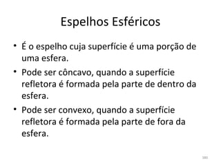 Espelhos Esféricos
• É o espelho cuja superfície é uma porção de 
  uma esfera.
• Pode ser côncavo, quando a superfície 
  refletora é formada pela parte de dentro da 
  esfera.
• Pode ser convexo, quando a superfície 
  refletora é formada pela parte de fora da 
  esfera.

                                                 380
 