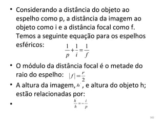 • Considerando a distância do objeto ao 
  espelho como p, a distância da imagem ao 
  objeto como i e a distância focal como f. 
  Temos a seguinte equação para os espelhos 
  esféricos:       1 1 1
                     + =
                    p i f
• O módulo da distância focal é o metade do 
  raio do espelho:  f = r
                         2
• A altura da imagem,    , e altura do objeto h; 
                       h   ´



  estão relacionadas por:
                       ´
                     h     i
•                    h
                        =−
                           p

                                                    382
 
