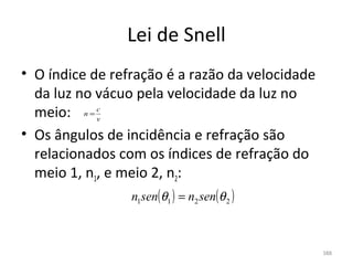 Lei de Snell
• O índice de refração é a razão da velocidade 
  da luz no vácuo pela velocidade da luz no 
  meio:  n = c
             v

• Os ângulos de incidência e refração são 
  relacionados com os índices de refração do 
  meio 1, n1, e meio 2, n2:
                 n1sen(θ1 ) = n2 sen(θ 2 )



                                                  388
 