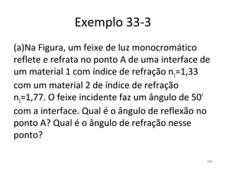 Exemplo 33-3
(a)Na Figura, um feixe de luz monocromático 
reflete e refrata no ponto A de uma interface de 
um material 1 com índice de refração n1=1,33 
com um material 2 de índice de refração 
n2=1,77. O feixe incidente faz um ângulo de 50º 
com a interface. Qual é o ângulo de reflexão no 
ponto A? Qual é o ângulo de refração nesse 
ponto? 

                                               389
 