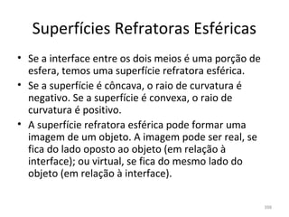 Superfícies Refratoras Esféricas
• Se a interface entre os dois meios é uma porção de 
  esfera, temos uma superfície refratora esférica.
• Se a superfície é côncava, o raio de curvatura é 
  negativo. Se a superfície é convexa, o raio de 
  curvatura é positivo.
• A superfície refratora esférica pode formar uma 
  imagem de um objeto. A imagem pode ser real, se 
  fica do lado oposto ao objeto (em relação à 
  interface); ou virtual, se fica do mesmo lado do 
  objeto (em relação à interface).

                                                        398
 