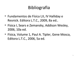 Bibliografia
• Fundamentos de Física I,II, IV Halliday e 
  Resnick. Editora L.T.C., 2009, 8a ed.. 
• Física I, Sears e Zemansky, Addison Wesley, 
  2006, 10a ed.  
• Física, Volume 1, Paul A. Tipler, Gene Mosca, 
  Editora L.T.C., 2006, 5a ed. 



                                                   4
 