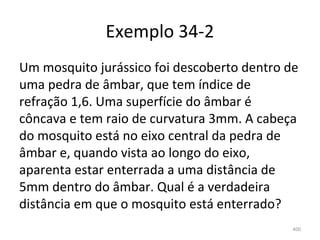 Exemplo 34-2
Um mosquito jurássico foi descoberto dentro de 
uma pedra de âmbar, que tem índice de 
refração 1,6. Uma superfície do âmbar é 
côncava e tem raio de curvatura 3mm. A cabeça 
do mosquito está no eixo central da pedra de 
âmbar e, quando vista ao longo do eixo, 
aparenta estar enterrada a uma distância de 
5mm dentro do âmbar. Qual é a verdadeira 
distância em que o mosquito está enterrado?
                                             400
 
