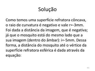 Solução
Como temos uma superfície refratora côncava, 
o raio de curvatura é negativo e vale r=-3mm. 
Foi dada a distância da imagem, que é negativa; 
já que o mosquito está do mesmo lado que a 
sua imagem (dentro do âmbar): i=-5mm. Dessa 
forma, a distância do mosquito até o vértice da 
superfície refratora esférica é dada através da 
equação:

                                              401
 