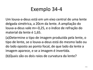 Exemplo 34-4
Um louva-a-deus está em um eixo central de uma lente 
delgada simétrica, a 20cm da lente. A ampliação do 
louva-a-deus vale m=-0,25, e o índice de refração do 
material da lente é 1,65.
(a)Determine o tipo de imagem produzida pela lente, o 
tipo de lente, se o louva-a-deus está do mesmo lado ou 
do lado oposto ao ponto focal, de que lado da lente a 
imagem aparece, e se a imagem é invertida.
(b)Quais são os dois raios de curvatura da lente?

                                                     406
 