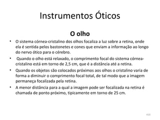 Instrumentos Óticos
                                  O olho
•   O sistema córnea-cristalino dos olhos focaliza a luz sobre a retina, onde 
    ela é sentida pelos bastonetes e cones que enviam a informação ao longo 
    do nervo ótico para o cérebro.
•    Quando o olho está relaxado, o comprimento focal do sistema córnea-
    cristalino está em torno de 2,5 cm, que é a distância até a retina. 
•   Quando os objetos são colocados próximos aos olhos o cristalino varia de 
    forma a diminuir o comprimento focal total, de tal modo que a imagem 
    permaneça focalizada pela retina. 
•   A menor distância para a qual a imagem pode ser focalizada na retina é 
    chamada de ponto próximo, tipicamente em torno de 25 cm.



                                                                            410
 