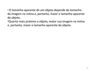 • O tamanho aparente de um objeto depende do tamanho 
da imagem na retina e, portanto, maior o tamanho aparente 
do objeto.
•Quanto mais próximo o objeto, maior sua imagem na retina 
e, portanto, maior o tamanho aparente do objeto.




                                                             411
 