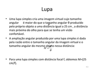 Lupa
• Uma lupa simples cria uma imagem virtual cujo tamanho 
  angular      é maior do que o tamanho angular θ produzido 
                                  θ′
  pelo próprio objeto a uma distância igual a 25 cm , a distância 
  mais próxima do olho para que se tenha um visão 
  confortável.
• A ampliação angular produzida por uma lupa simples é dada 
  pela razão entre o tamanho angular da imagem virtual e o 
  tamanho angular do mesmo objeto nessa distância:
                                   θ′
                              M=
                                   θ


• Para uma lupa simples com distância focal f, obtemos M=(25 
  cm/f).
                                                                412
 