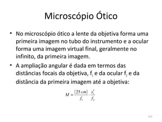 Microscópio Ótico
• No microscópio ótico a lente da objetiva forma uma 
  primeira imagem no tubo do instrumento e a ocular 
  forma uma imagem virtual final, geralmente no 
  infinito, da primeira imagem.
• A ampliação angular é dada em termos das 
  distâncias focais da objetiva, f1 e da ocular f2 e da 
  distância da primeira imagem até a objetiva:
                      M=
                         ( 25 cm) ⋅ s1′
                              f1     f2


                                                       413
 