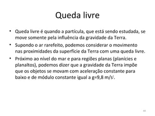 Queda livre
• Queda livre é quando a partícula, que está sendo estudada, se 
  move somente pela influência da gravidade da Terra. 
• Supondo o ar rarefeito, podemos considerar o movimento 
  nas proximidades da superfície da Terra com uma queda livre.
• Próximo ao nível do mar e para regiões planas (planícies e 
  planaltos), podemos dizer que a gravidade da Terra impõe 
  que os objetos se movam com aceleração constante para 
  baixo e de módulo constante igual a g=9,8 m/s2.




                                                              44
 