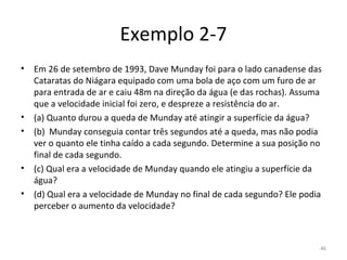 Exemplo 2-7
•   Em 26 de setembro de 1993, Dave Munday foi para o lado canadense das 
    Cataratas do Niágara equipado com uma bola de aço com um furo de ar 
    para entrada de ar e caiu 48m na direção da água (e das rochas). Assuma 
    que a velocidade inicial foi zero, e despreze a resistência do ar.
•   (a) Quanto durou a queda de Munday até atingir a superfície da água?
•   (b)  Munday conseguia contar três segundos até a queda, mas não podia 
    ver o quanto ele tinha caído a cada segundo. Determine a sua posição no 
    final de cada segundo.
•   (c) Qual era a velocidade de Munday quando ele atingiu a superfície da 
    água?
•   (d) Qual era a velocidade de Munday no final de cada segundo? Ele podia 
    perceber o aumento da velocidade?



                                                                           46
 