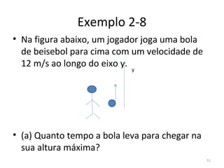 Exemplo 2-8
• Na figura abaixo, um jogador joga uma bola 
  de beisebol para cima com um velocidade de 
  12 m/s ao longo do eixo y.
                            y




• (a) Quanto tempo a bola leva para chegar na 
  sua altura máxima?
                                                 51
 