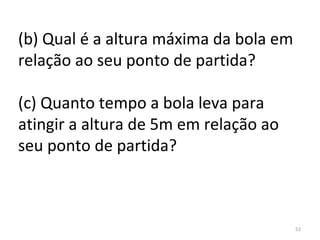 (b) Qual é a altura máxima da bola em 
relação ao seu ponto de partida?

(c) Quanto tempo a bola leva para 
atingir a altura de 5m em relação ao 
seu ponto de partida?



                                        52
 