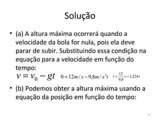 Solução
• (a) A altura máxima ocorrerá quando a 
  velocidade da bola for nula, pois ela deve 
  parar de subir. Substituindo essa condição na 
  equação para a velocidade em função do 
  tempo:
  v = v0 − gt    0 = 12m / s − 9,8m / s t
                                       2    t=
                                                 12
                                                 9,8
                                                     s = 1,224 s


• (b) Podemos obter a altura máxima usando a 
  equação da posição em função do tempo:

                                                                   53
 