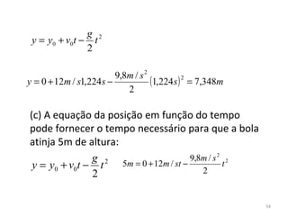 g 2
 y = y0 + v0t − t
               2

                         9,8m / s 2
y = 0 + 12m / s1,224 s −            (1,224s ) 2 = 7,348m
                            2

(c) A equação da posição em função do tempo 
pode fornecer o tempo necessário para que a bola 
atinja 5m de altura:
               g 2 5m = 0 + 12m / st − 9,8m / s 2 t 2
 y = y0 + v0t − t                         2
               2

                                                           54
 