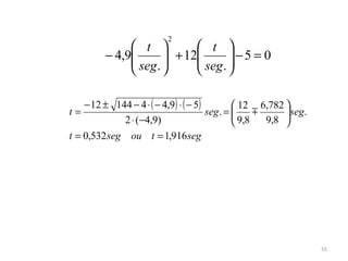 2
               t          t 
         − 4,9
               seg.  + 12 seg .  − 5 = 0
                                 
                                

   − 12 ± 144 − 4 ⋅ ( − 4,9 ) ⋅ ( − 5)         12 6,782 
t=                                     seg. =            seg .
            2 ⋅ (−4,9)                         9,8   9,8 
t = 0,532 seg   ou t = 1,916 seg




                                                                    55
 
