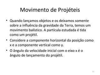 Movimento de Projéteis
• Quando lançamos objetos e os deixamos somente 
  sobre a influência da gravidade da Terra, temos um 
  movimento balístico. A partícula estudada é tida 
  como um projétil.
• Considere a componente horizontal da posição como 
  x e a componente vertical como y. 
• O ângulo da velocidade inicial com o eixo x é o 
  ângulo de lançamento do projétil.



                                                   57
 