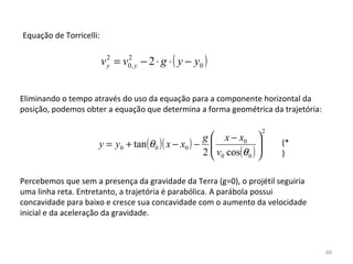 Equação de Torricelli:


                         v y = v0, y − 2 ⋅ g ⋅ ( y − y0 )
                           2    2




Eliminando o tempo através do uso da equação para a componente horizontal da 
posição, podemos obter a equação que determina a forma geométrica da trajetória:

                                                                      2
                                                    g  x − x0 
                     y = y0 + tan (θ 0 )( x − x0 ) −  v cos(θ ) 
                                                                  
                                                                          (*
                                                    2 0       0         )


Percebemos que sem a presença da gravidade da Terra (g=0), o projétil seguiria 
uma linha reta. Entretanto, a trajetória é parabólica. A parábola possui 
concavidade para baixo e cresce sua concavidade com o aumento da velocidade 
inicial e da aceleração da gravidade.



                                                                                   60
 