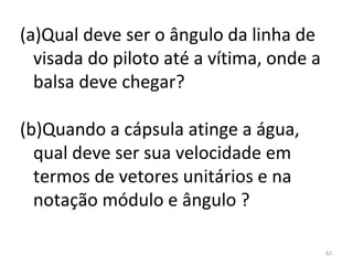 (a)Qual deve ser o ângulo da linha de 
  visada do piloto até a vítima, onde a 
  balsa deve chegar?

(b)Quando a cápsula atinge a água, 
  qual deve ser sua velocidade em 
  termos de vetores unitários e na 
  notação módulo e ângulo ?

                                           62
 