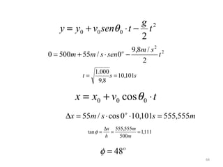 g 2
    y = y0 + v0 senθ 0 ⋅ t − t
                            2
                             9,8m / s 2 2
0 = 500m + 55m / s ⋅ sen0o −           t
                                2
                 1.000
            t=         s = 10,101s
                  9,8

         x = x0 + v0 cos θ 0 ⋅ t
      ∆x = 55m / s ⋅ cos 0o ⋅10,101s = 555,555m
                        ∆x 555,555m
              tan φ =     =         = 1,111
                        h    500m


                   φ = 48o
                                                  64
 