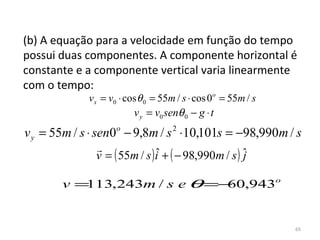 (b) A equação para a velocidade em função do tempo 
possui duas componentes. A componente horizontal é 
constante e a componente vertical varia linearmente 
com o tempo:
             v x = v0 ⋅ cos θ 0 = 55m / s ⋅ cos 0o = 55m / s
                         v y = v0 senθ 0 − g ⋅ t
v y = 55m / s ⋅ sen0o − 9,8m / s 2 ⋅10,101s = −98,990m / s
               
               v = ( 55m / s ) i + ( − 98,990m / s ) ˆ
                               ˆ                     j

       v=113,243m / s e θ =− ,943o
                            60


                                                               65
 