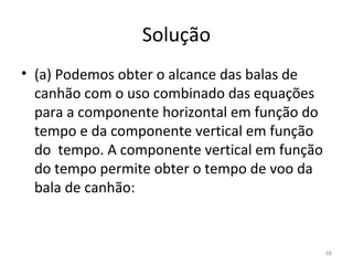 Solução
• (a) Podemos obter o alcance das balas de 
  canhão com o uso combinado das equações 
  para a componente horizontal em função do 
  tempo e da componente vertical em função 
  do  tempo. A componente vertical em função 
  do tempo permite obter o tempo de voo da 
  bala de canhão:


                                            68
 