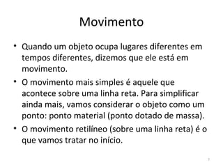 Movimento
• Quando um objeto ocupa lugares diferentes em 
  tempos diferentes, dizemos que ele está em 
  movimento.
• O movimento mais simples é aquele que 
  acontece sobre uma linha reta. Para simplificar 
  ainda mais, vamos considerar o objeto como um 
  ponto: ponto material (ponto dotado de massa).
• O movimento retilíneo (sobre uma linha reta) é o 
  que vamos tratar no início.
                                                  7
 