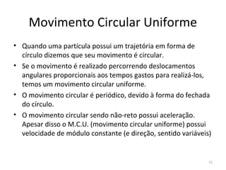 Movimento Circular Uniforme
• Quando uma partícula possui um trajetória em forma de 
  círculo dizemos que seu movimento é circular.
• Se o movimento é realizado percorrendo deslocamentos 
  angulares proporcionais aos tempos gastos para realizá-los, 
  temos um movimento circular uniforme.
• O movimento circular é periódico, devido à forma do fechada 
  do círculo.
• O movimento circular sendo não-reto possui aceleração. 
  Apesar disso o M.C.U. (movimento circular uniforme) possui 
  velocidade de módulo constante (e direção, sentido variáveis)


                                                              71
 