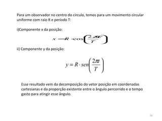 Para um observador no centro do círculo, temos para um movimento circular 
uniforme com raio R e período T:

i)Componente x da posição:

                      x = ⋅
                              
                         R cos
                               2 t 
                                   
                                             π
                               T 

ii) Componente y da posição:

 
                                           2πt 
                               y = R ⋅ sen     
                                           T 

    Esse resultado vem da decomposição do vetor posição em coordenadas 
    cartesianas e da proporção existente entre o ângulo percorrido e o tempo
    gasto para atingir esse ângulo.




                                                                               73
 