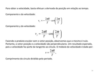 Para obter a velocidade, basta efetuar a derivada da posição em relação ao tempo.

Componente x da velocidade:
                                        2πR       2πt 
                               vx = −       ⋅ sen     
                                         T         T 
Componente y da velocidade:

                                  2πR       2πt 
                             vy =     ⋅ cos     
                                   T        T 
Fazendo o produto escalar com o vetor posição, observamos que o mesmo é nulo. 
Portanto, o vetor posição e a velocidade são perpendiculares. Um resultado esperado, 
pois a velocidade faz parte da tangente ao círculo. O módulo da velocidade é dado por:
                                             2πR
                                        v=       ,
                                              T
Comprimento do círculo dividido pelo período.



                                                                                    74
 