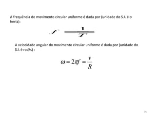 A frequência do movimento circular uniforme é dada por (unidade do S.I. é o 
hertz):
                                 1
                         f       =
                                 T
   A velocidade angular do movimento circular uniforme é dada por (unidade do 
   S.I. é rad/s) :

                                         v
                               ω = 2πf =
                                         R




                                                                                 76
 