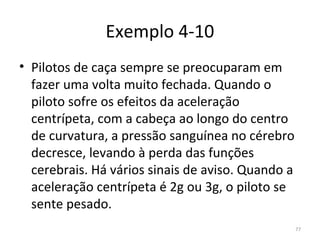 Exemplo 4-10
• Pilotos de caça sempre se preocuparam em 
  fazer uma volta muito fechada. Quando o 
  piloto sofre os efeitos da aceleração 
  centrípeta, com a cabeça ao longo do centro 
  de curvatura, a pressão sanguínea no cérebro 
  decresce, levando à perda das funções 
  cerebrais. Há vários sinais de aviso. Quando a 
  aceleração centrípeta é 2g ou 3g, o piloto se 
  sente pesado.
                                                77
 