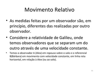 Movimento Relativo
• As medidas feitas por um observador são, em 
  princípio, diferentes das realizadas por outro 
  observador.
• Considere a relatividade de Galileu, onde 
  temos observadores que se separam um do 
  outro através de uma velocidade constante.
•   Temos o observador A (Alex) em repouso sobre o solo e o referencial 
    B(Bárbara) em movimento com velocidade constante, em linha reta 
    horizontal, em relação à Alex (ou ao solo).


                                                                           81
 