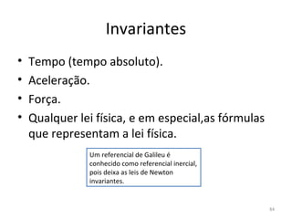 Invariantes
•   Tempo (tempo absoluto).
•   Aceleração.
•   Força.
•   Qualquer lei física, e em especial,as fórmulas 
    que representam a lei física.
                Um referencial de Galileu é 
                conhecido como referencial inercial, 
                pois deixa as leis de Newton 
                invariantes.


                                                        84
 