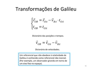 Transformações de Galileu
                        
             rOB = rOA − vBA ⋅ tOA
             
             tOB = tOA
              Dicionário das posições e tempos.
                            
                  vOB = vOA − vBA
                 Dicionário de velocidades.

 Um referencial que não obedece à relatividade de 
 Galileu é conhecido como referencial não-inercial. 
 (Por exemplo, um observador girando em torno de 
 um eixo fixo no espaço).
                                                       90
 
